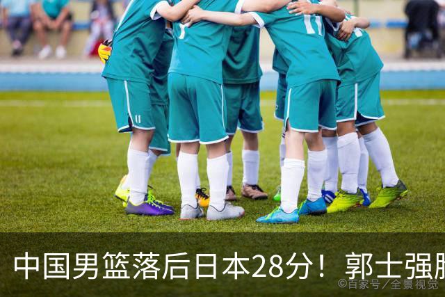 中国男篮落后日本28分！郭士强脸色铁青+低头无奈，陷入绝境